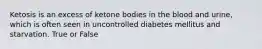 Ketosis is an excess of ketone bodies in the blood and urine, which is often seen in uncontrolled diabetes mellitus and starvation. True or False