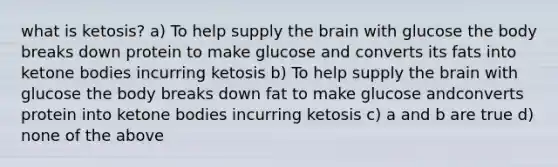 what is ketosis? a) To help supply the brain with glucose the body breaks down protein to make glucose and converts its fats into ketone bodies incurring ketosis b) To help supply the brain with glucose the body breaks down fat to make glucose andconverts protein into ketone bodies incurring ketosis c) a and b are true d) none of the above