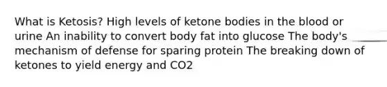 What is Ketosis? High levels of ketone bodies in the blood or urine An inability to convert body fat into glucose The body's mechanism of defense for sparing protein The breaking down of ketones to yield energy and CO2