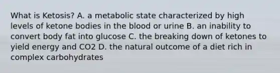 What is Ketosis? A. a metabolic state characterized by high levels of ketone bodies in the blood or urine B. an inability to convert body fat into glucose C. the breaking down of ketones to yield energy and CO2 D. the natural outcome of a diet rich in complex carbohydrates