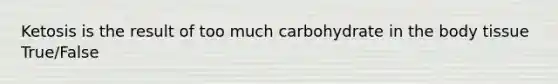 Ketosis is the result of too much carbohydrate in the body tissue True/False