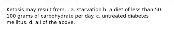 Ketosis may result from... a. starvation b. a diet of less than 50-100 grams of carbohydrate per day. c. untreated diabetes mellitus. d. all of the above.