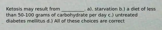 Ketosis may result from __________. a). starvation b.) a diet of less than 50-100 grams of carbohydrate per day c.) untreated diabetes mellitus d.) All of these choices are correct