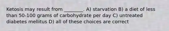 Ketosis may result from ________. A) starvation B) a diet of less than 50-100 grams of carbohydrate per day C) untreated diabetes mellitus D) all of these choices are correct