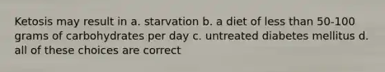 Ketosis may result in a. starvation b. a diet of less than 50-100 grams of carbohydrates per day c. untreated diabetes mellitus d. all of these choices are correct