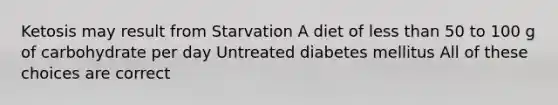 Ketosis may result from Starvation A diet of less than 50 to 100 g of carbohydrate per day Untreated diabetes mellitus All of these choices are correct