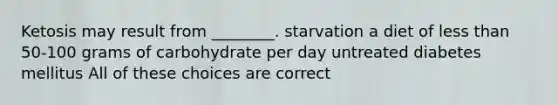 Ketosis may result from ________. starvation a diet of less than 50-100 grams of carbohydrate per day untreated diabetes mellitus All of these choices are correct