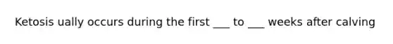 Ketosis ually occurs during the first ___ to ___ weeks after calving