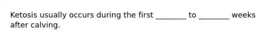 Ketosis usually occurs during the first ________ to ________ weeks after calving.