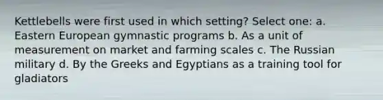 Kettlebells were first used in which setting? Select one: a. Eastern European gymnastic programs b. As a unit of measurement on market and farming scales c. The Russian military d. By the Greeks and Egyptians as a training tool for gladiators