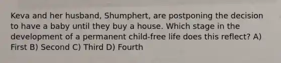 Keva and her husband, Shumphert, are postponing the decision to have a baby until they buy a house. Which stage in the development of a permanent child-free life does this reflect? A) First B) Second C) Third D) Fourth