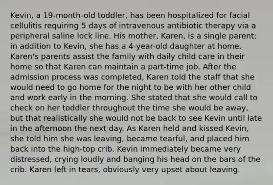 Kevin, a 19-month-old toddler, has been hospitalized for facial cellulitis requiring 5 days of intravenous antibiotic therapy via a peripheral saline lock line. His mother, Karen, is a single parent; in addition to Kevin, she has a 4-year-old daughter at home. Karen's parents assist the family with daily child care in their home so that Karen can maintain a part-time job. After the admission process was completed, Karen told the staff that she would need to go home for the night to be with her other child and work early in the morning. She stated that she would call to check on her toddler throughout the time she would be away, but that realistically she would not be back to see Kevin until late in the afternoon the next day. As Karen held and kissed Kevin, she told him she was leaving, became tearful, and placed him back into the high-top crib. Kevin immediately became very distressed, crying loudly and banging his head on the bars of the crib. Karen left in tears, obviously very upset about leaving.