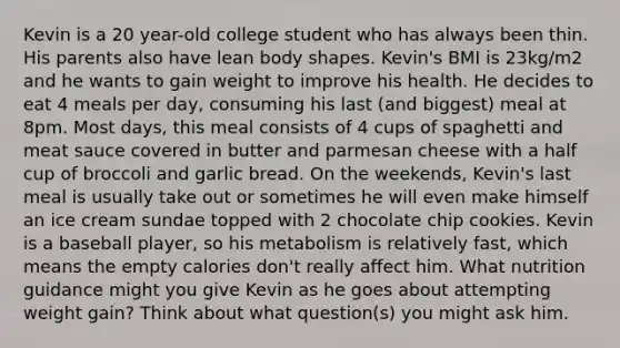 Kevin is a 20 year-old college student who has always been thin. His parents also have lean body shapes. Kevin's BMI is 23kg/m2 and he wants to gain weight to improve his health. He decides to eat 4 meals per day, consuming his last (and biggest) meal at 8pm. Most days, this meal consists of 4 cups of spaghetti and meat sauce covered in butter and parmesan cheese with a half cup of broccoli and garlic bread. On the weekends, Kevin's last meal is usually take out or sometimes he will even make himself an ice cream sundae topped with 2 chocolate chip cookies. Kevin is a baseball player, so his metabolism is relatively fast, which means the empty calories don't really affect him. What nutrition guidance might you give Kevin as he goes about attempting weight gain? Think about what question(s) you might ask him.