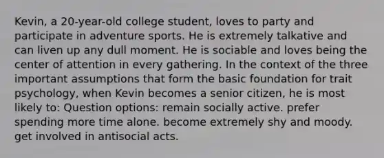 Kevin, a 20-year-old college student, loves to party and participate in adventure sports. He is extremely talkative and can liven up any dull moment. He is sociable and loves being the center of attention in every gathering. In the context of the three important assumptions that form the basic foundation for trait psychology, when Kevin becomes a senior citizen, he is most likely to: Question options: remain socially active. prefer spending more time alone. become extremely shy and moody. get involved in antisocial acts.