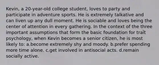 Kevin, a 20-year-old college student, loves to party and participate in adventure sports. He is extremely talkative and can liven up any dull moment. He is sociable and loves being the center of attention in every gathering. In the context of the three important assumptions that form the basic foundation for trait psychology, when Kevin becomes a senior citizen, he is most likely to: a.become extremely shy and moody. b.prefer spending more time alone. c.get involved in antisocial acts. d.remain socially active.