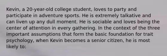 Kevin, a 20-year-old college student, loves to party and participate in adventure sports. He is extremely talkative and can liven up any dull moment. He is sociable and loves being the center of attention in every gathering. In the context of the three important assumptions that form the basic foundation for trait psychology, when Kevin becomes a senior citizen, he is most likely to: