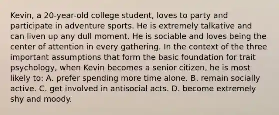 Kevin, a 20-year-old college student, loves to party and participate in adventure sports. He is extremely talkative and can liven up any dull moment. He is sociable and loves being the center of attention in every gathering. In the context of the three important assumptions that form the basic foundation for trait psychology, when Kevin becomes a senior citizen, he is most likely to: A. prefer spending more time alone. B. remain socially active. C. get involved in antisocial acts. D. become extremely shy and moody.