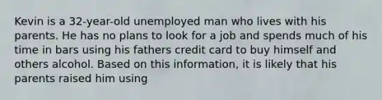 Kevin is a 32-year-old unemployed man who lives with his parents. He has no plans to look for a job and spends much of his time in bars using his fathers credit card to buy himself and others alcohol. Based on this information, it is likely that his parents raised him using