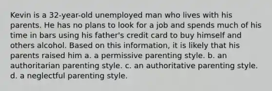 Kevin is a 32-year-old unemployed man who lives with his parents. He has no plans to look for a job and spends much of his time in bars using his father's credit card to buy himself and others alcohol. Based on this information, it is likely that his parents raised him a. ​a permissive parenting style. b. ​an authoritarian parenting style. c. ​an authoritative parenting style. d. ​a neglectful parenting style.