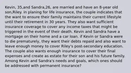 Kevin, 35,and Sandra,26, are married and have an 8-year old son,Riley. in planing for life insurance, the couple indicates that the want to ensure their family maintains their current lifestyle until their retirement in 30 years. They also want sufficient insurance coverage to cover any income taxes that might be triggered in the event of their death. Kevin and Sandra have a mortgage on their home and a car loan. if Kevin or Sandra were to die prematurely, they want their debts repaid and also want to leave enough money to cover Riley's post-secondary education. The couple also wants enough insurance to cover their final expenses and create as estate for their son and his future family. Among Kevin and Sandra's needs and goals, which ones should be addressed with permanent insurance?