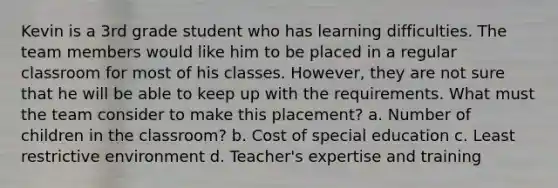 Kevin is a 3rd grade student who has learning difficulties. The team members would like him to be placed in a regular classroom for most of his classes. However, they are not sure that he will be able to keep up with the requirements. What must the team consider to make this placement? a. Number of children in the classroom? b. Cost of special education c. Least restrictive environment d. Teacher's expertise and training