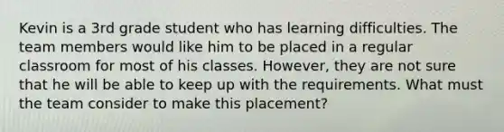 Kevin is a 3rd grade student who has learning difficulties. The team members would like him to be placed in a regular classroom for most of his classes. However, they are not sure that he will be able to keep up with the requirements. What must the team consider to make this placement?