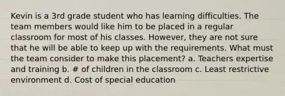 Kevin is a 3rd grade student who has learning difficulties. The team members would like him to be placed in a regular classroom for most of his classes. However, they are not sure that he will be able to keep up with the requirements. What must the team consider to make this placement? a. Teachers expertise and training b. # of children in the classroom c. Least restrictive environment d. Cost of special education