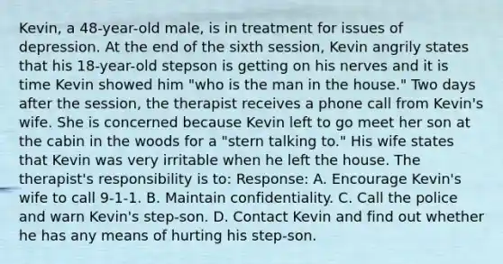 Kevin, a 48-year-old male, is in treatment for issues of depression. At the end of the sixth session, Kevin angrily states that his 18-year-old stepson is getting on his nerves and it is time Kevin showed him "who is the man in the house." Two days after the session, the therapist receives a phone call from Kevin's wife. She is concerned because Kevin left to go meet her son at the cabin in the woods for a "stern talking to." His wife states that Kevin was very irritable when he left the house. The therapist's responsibility is to: Response: A. Encourage Kevin's wife to call 9-1-1. B. Maintain confidentiality. C. Call the police and warn Kevin's step-son. D. Contact Kevin and find out whether he has any means of hurting his step-son.