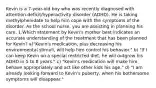 Kevin is a 7-year-old boy who was recently diagnosed with attention-deficit/hyperactivity disorder (ADHD). He is taking methylphenidate to help him cope with the symptoms of the disorder. As the school nurse, you are assisting in planning his care. 1.Which statement by Kevin's mother best indicates an accurate understanding of the treatment that has been planned for Kevin? a)"Kevin's medication, plus decreasing his environmental stimuli, will help him control his behavior." b) "If I can keep Kevin on a special restricted diet, he will outgrow his ADHD in 5 to 8 years." c) "Kevin's medication will make him behave appropriately and act like other kids his age." d) "I am already looking forward to Kevin's puberty, when his bothersome symptoms will disappear."