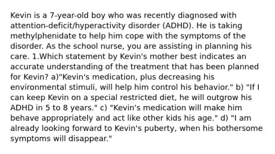 Kevin is a 7-year-old boy who was recently diagnosed with attention-deficit/hyperactivity disorder (ADHD). He is taking methylphenidate to help him cope with the symptoms of the disorder. As the school nurse, you are assisting in planning his care. 1.Which statement by Kevin's mother best indicates an accurate understanding of the treatment that has been planned for Kevin? a)"Kevin's medication, plus decreasing his environmental stimuli, will help him control his behavior." b) "If I can keep Kevin on a special restricted diet, he will outgrow his ADHD in 5 to 8 years." c) "Kevin's medication will make him behave appropriately and act like other kids his age." d) "I am already looking forward to Kevin's puberty, when his bothersome symptoms will disappear."