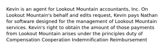 Kevin is an agent for Lookout Mountain accountants, Inc. On Lookout Mountain's behalf and edits request, Kevin pays Nathan for software designed for the management of Lookout Mountain services. Kevin's right to obtain the amount of those payments from Lookout Mountain arises under the principles duty of Compensation Cooperation Indemnification Reimbursement