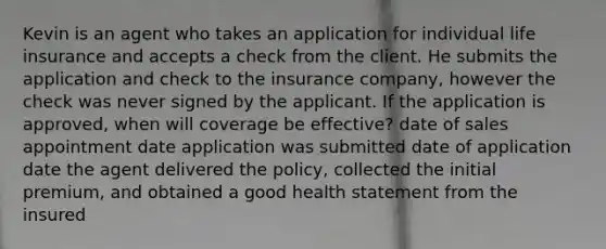 Kevin is an agent who takes an application for individual life insurance and accepts a check from the client. He submits the application and check to the insurance company, however the check was never signed by the applicant. If the application is approved, when will coverage be effective? date of sales appointment date application was submitted date of application date the agent delivered the policy, collected the initial premium, and obtained a good health statement from the insured