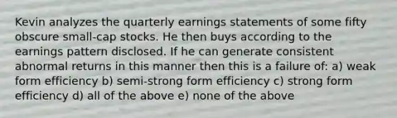 Kevin analyzes the quarterly earnings statements of some fifty obscure small-cap stocks. He then buys according to the earnings pattern disclosed. If he can generate consistent abnormal returns in this manner then this is a failure of: a) weak form efficiency b) semi-strong form efficiency c) strong form efficiency d) all of the above e) none of the above