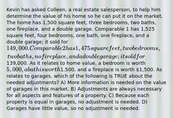 Kevin has asked Colleen, a real estate salesperson, to help him determine the value of his home so he can put it on the market. The home has 1,500 square feet, three bedrooms, two baths, one fireplace, and a double garage. Comparable 1 has 1,525 square feet, four bedrooms, one bath, one fireplace, and a double garage; it sold for 149,000. Comparable 2 has 1,475 square feet, two bedrooms, two baths, no fireplace, and a double garage; it sold for139,000. As it relates to home value, a bedroom is worth 5,000, a bath is worth1,500, and a fireplace is worth 1,500. As relates to garages, which of the following is TRUE about the needed adjustments? A) More information is needed on the value of garages in this market. B) Adjustments are always necessary for all aspects and features of a property. C) Because each property is equal in garages, no adjustment is needed. D) Garages have little value, so no adjustment is needed.