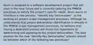 Kevin is assigned to a software development project that will start in the near future and is currently tailoring the PMBOK processes to satisfy the project's specific needs. Kevin wants to introduce a new process, "Identify Key Deliverables", to the existing six project scope management processes. Although he understands that project deliverables identification is already in the PMBOK scope management processes, he believes that having a dedicated process will stress the importance of determining and agreeing to key project deliverables. The best position for the new "Identify Key Deliverables" process should be between which of the following two processes?