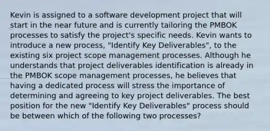 Kevin is assigned to a software development project that will start in the near future and is currently tailoring the PMBOK processes to satisfy the project's specific needs. Kevin wants to introduce a new process, "Identify Key Deliverables", to the existing six project scope management processes. Although he understands that project deliverables identification is already in the PMBOK scope management processes, he believes that having a dedicated process will stress the importance of determining and agreeing to key project deliverables. The best position for the new "Identify Key Deliverables" process should be between which of the following two processes?