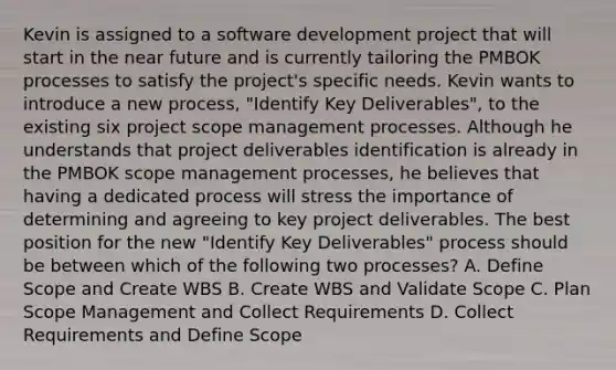 Kevin is assigned to a software development project that will start in the near future and is currently tailoring the PMBOK processes to satisfy the project's specific needs. Kevin wants to introduce a new process, "Identify Key Deliverables", to the existing six project scope management processes. Although he understands that project deliverables identification is already in the PMBOK scope management processes, he believes that having a dedicated process will stress the importance of determining and agreeing to key project deliverables. The best position for the new "Identify Key Deliverables" process should be between which of the following two processes? A. Define Scope and Create WBS B. Create WBS and Validate Scope C. Plan Scope Management and Collect Requirements D. Collect Requirements and Define Scope