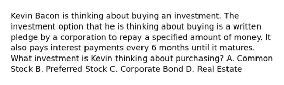 Kevin Bacon is thinking about buying an investment. The investment option that he is thinking about buying is a written pledge by a corporation to repay a specified amount of money. It also pays interest payments every 6 months until it matures. What investment is Kevin thinking about purchasing? A. Common Stock B. Preferred Stock C. Corporate Bond D. Real Estate