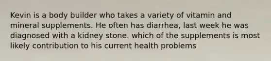 Kevin is a body builder who takes a variety of vitamin and mineral supplements. He often has diarrhea, last week he was diagnosed with a kidney stone. which of the supplements is most likely contribution to his current health problems