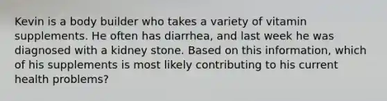 Kevin is a body builder who takes a variety of vitamin supplements. He often has diarrhea, and last week he was diagnosed with a kidney stone. Based on this information, which of his supplements is most likely contributing to his current health problems?