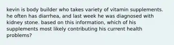 kevin is body builder who takes variety of vitamin supplements. he often has diarrhea, and last week he was diagnosed with kidney stone. based on this information, which of his supplements most likely contributing his current health problems?