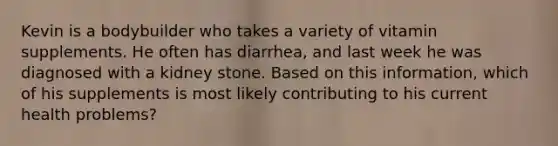 Kevin is a bodybuilder who takes a variety of vitamin supplements. He often has diarrhea, and last week he was diagnosed with a kidney stone. Based on this information, which of his supplements is most likely contributing to his current health problems?