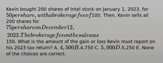 Kevin bought 200 shares of Intel stock on January 1, 2023, for 50 per share, with a brokerage fee of100. Then, Kevin sells all 200 shares for 75 per share on December 12, 2023. The brokerage fee on the sale was150. What is the amount of the gain or loss Kevin must report on his 2023 tax return? A. 4,500 B.4,750 C. 5,000 D.5,250 E. None of the choices are correct.