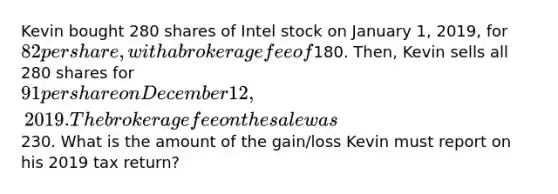 Kevin bought 280 shares of Intel stock on January 1, 2019, for 82 per share, with a brokerage fee of180. Then, Kevin sells all 280 shares for 91 per share on December 12, 2019. The brokerage fee on the sale was230. What is the amount of the gain/loss Kevin must report on his 2019 tax return?