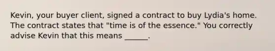 Kevin, your buyer client, signed a contract to buy Lydia's home. The contract states that "time is of the essence." You correctly advise Kevin that this means ______.