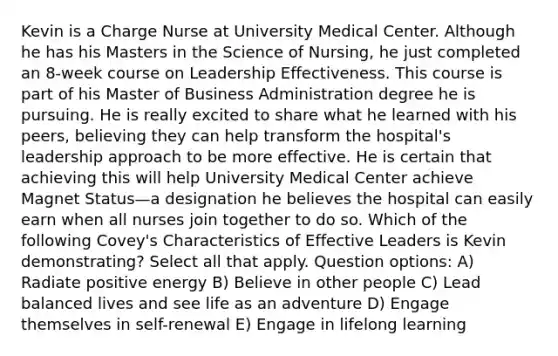 Kevin is a Charge Nurse at University Medical Center. Although he has his Masters in the Science of Nursing, he just completed an 8-week course on Leadership Effectiveness. This course is part of his Master of Business Administration degree he is pursuing. He is really excited to share what he learned with his peers, believing they can help transform the hospital's leadership approach to be more effective. He is certain that achieving this will help University Medical Center achieve Magnet Status—a designation he believes the hospital can easily earn when all nurses join together to do so. Which of the following Covey's Characteristics of Effective Leaders is Kevin demonstrating? Select all that apply. Question options: A) Radiate positive energy B) Believe in other people C) Lead balanced lives and see life as an adventure D) Engage themselves in self-renewal E) Engage in lifelong learning