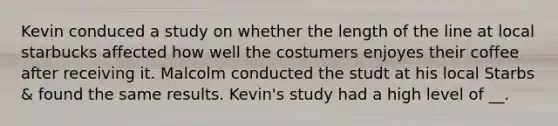 Kevin conduced a study on whether the length of the line at local starbucks affected how well the costumers enjoyes their coffee after receiving it. Malcolm conducted the studt at his local Starbs & found the same results. Kevin's study had a high level of __.