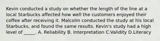 Kevin conducted a study on whether the length of the line at a local Starbucks affected how well the customers enjoyed their coffee after receiving it. Malcolm conducted the study at his local Starbucks, and found the same results. Kevin's study had a high level of _____. A. Reliability B. Interpretation C.Validity D.Literacy