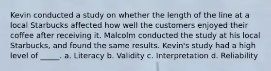 Kevin conducted a study on whether the length of the line at a local Starbucks affected how well the customers enjoyed their coffee after receiving it. Malcolm conducted the study at his local Starbucks, and found the same results. Kevin's study had a high level of _____. a. Literacy b. Validity c. Interpretation d. Reliability