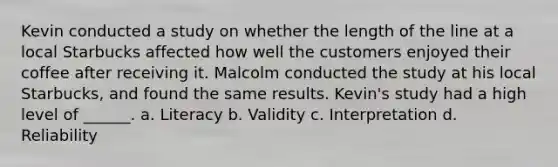 Kevin conducted a study on whether the length of the line at a local Starbucks affected how well the customers enjoyed their coffee after receiving it. Malcolm conducted the study at his local Starbucks, and found the same results. Kevin's study had a high level of ______. a. Literacy b. Validity c. Interpretation d. Reliability